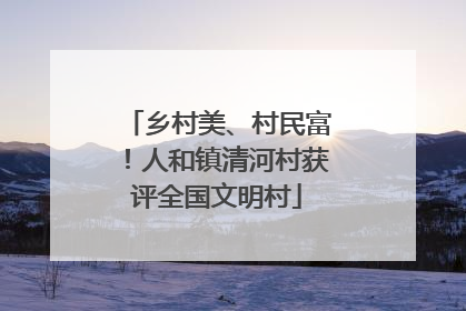 乡村美、村民富！人和镇清河村获评全国文明村