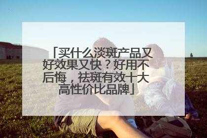 买什么淡斑产品又好效果又快？好用不后悔，祛斑有效十大高性价比品牌