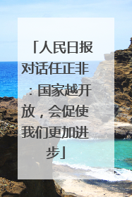 人民日报对话任正非：国家越开放，会促使我们更加进步