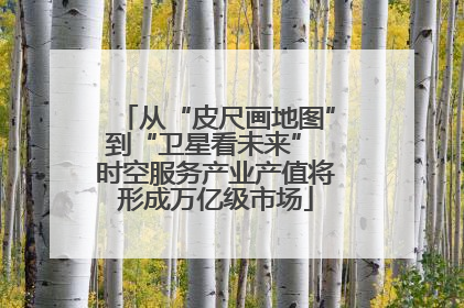 从“皮尺画地图”到“卫星看未来” 时空服务产业产值将形成万亿级市场
