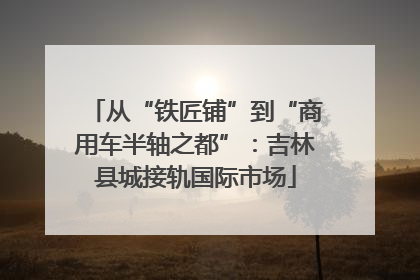 从“铁匠铺”到“商用车半轴之都”：吉林县城接轨国际市场