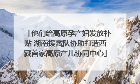 他们给高原孕产妇发放补贴 湖南援藏队协助打造西藏首家高原产儿协同中心
