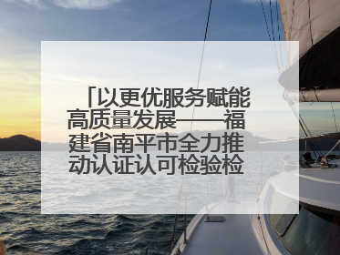 以更优服务赋能高质量发展——福建省南平市全力推动认证认可检验检测工作