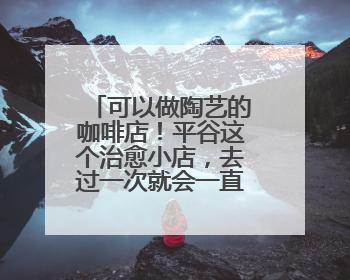 可以做陶艺的咖啡店！平谷这个治愈小店，去过一次就会一直惦记！