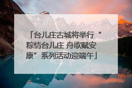 台儿庄古城将举行“粽情台儿庄 舟歌赋安康”系列活动迎端午