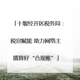 十堰经开区税务局：税宣赋能 助力网络主播算好“合规账”