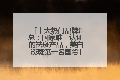 十大热门品牌汇总：国家唯一认证的祛斑产品，美白淡斑第一名国货