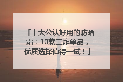 十大公认好用的防晒霜：10款王炸单品，优质选择值得一试！