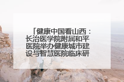 健康中国看山西：长治医学院附属和平医院举办健康城市建设与智慧医院临床研究能力提升交流会
