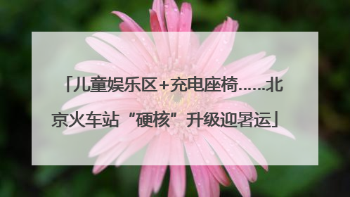 儿童娱乐区+充电座椅……北京火车站“硬核”升级迎暑运