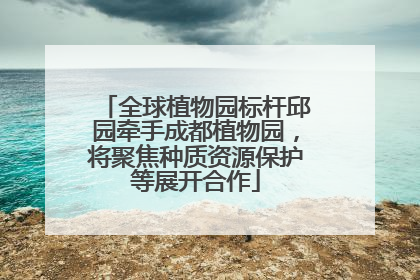 全球植物园标杆邱园牵手成都植物园，将聚焦种质资源保护等展开合作