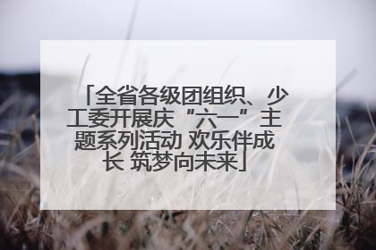 全省各级团组织、少工委开展庆“六一”主题系列活动 欢乐伴成长 筑梦向未来