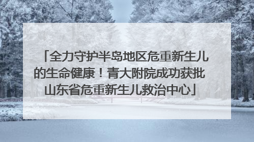 全力守护半岛地区危重新生儿的生命健康！青大附院成功获批山东省危重新生儿救治中心