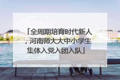 全周期培育时代新人，河南师大大中小学生集体入党入团入队