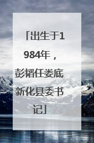 出生于1984年，彭韬任娄底新化县委书记