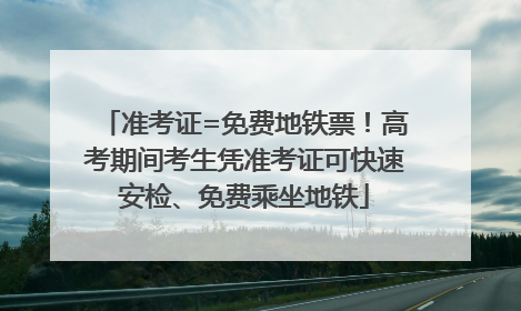准考证=免费地铁票！高考期间考生凭准考证可快速安检、免费乘坐地铁