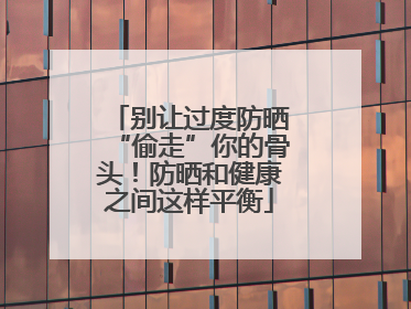 别让过度防晒“偷走”你的骨头！防晒和健康之间这样平衡