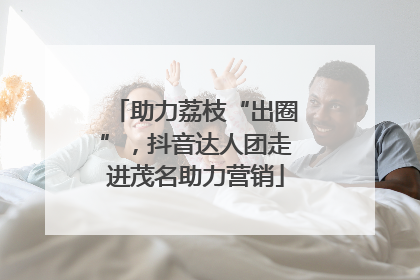 助力荔枝“出圈”，抖音达人团走进茂名助力营销