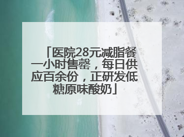 医院28元减脂餐一小时售罄，每日供应百余份，正研发低糖原味酸奶