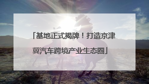 基地正式揭牌！打造京津冀汽车跨境产业生态圈