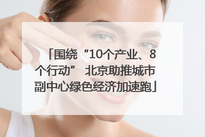 围绕“10个产业、8个行动” 北京助推城市副中心绿色经济加速跑