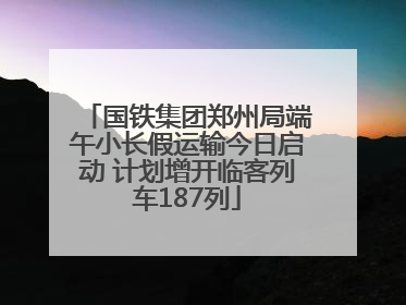 国铁集团郑州局端午小长假运输今日启动 计划增开临客列车187列