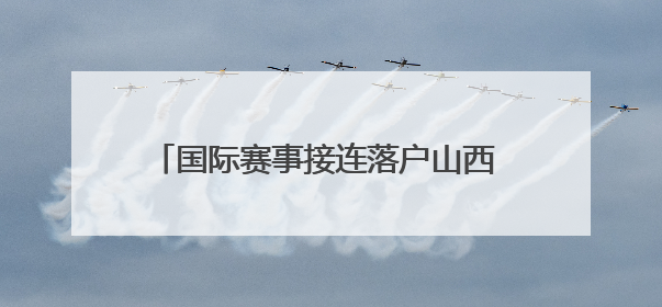 国际赛事接连落户山西 拉开暑期文旅消费序幕