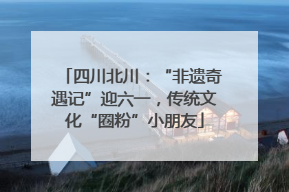 四川北川：“非遗奇遇记”迎六一，传统文化“圈粉”小朋友