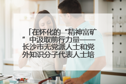 在怀化的“精神富矿”中汲取前行力量——长沙市无党派人士和党外知识分子代表人士培训班在怀化圆满举办