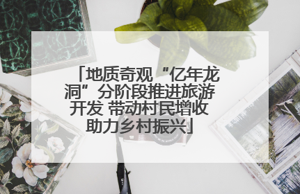 地质奇观“亿年龙洞”分阶段推进旅游开发 带动村民增收助力乡村振兴