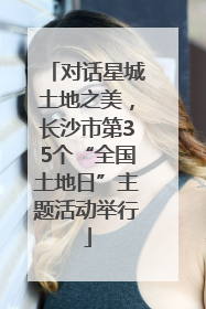 对话星城土地之美，长沙市第35个“全国土地日”主题活动举行