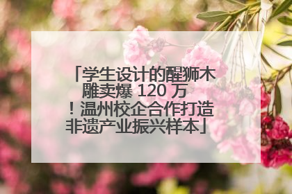 学生设计的醒狮木雕卖爆 120 万！温州校企合作打造非遗产业振兴样本