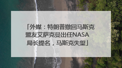 外媒：特朗普撤回马斯克盟友艾萨克曼出任NASA局长提名，马斯克失望