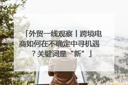 外贸一线观察丨跨境电商如何在不确定中寻机遇？关键词是“新”