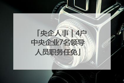 央企人事｜4户中央企业7名领导人员职务任免