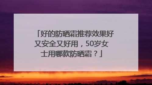 好的防晒霜推荐效果好又安全又好用，50岁女士用哪款防晒霜？
