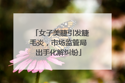 女子美睫引发睫毛炎，市场监管局出手化解纠纷