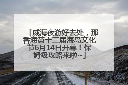 威海夜游好去处，那香海第十三届海岛文化节6月14日开幕！保姆级攻略来啦~