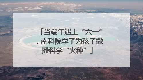 当端午遇上“六一”，南科院学子为孩子撒播科学“火种”