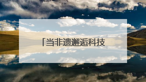 当非遗邂逅科技：传统技艺在数字浪潮中重焕生机