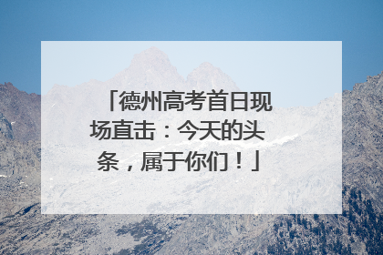 德州高考首日现场直击：今天的头条，属于你们！
