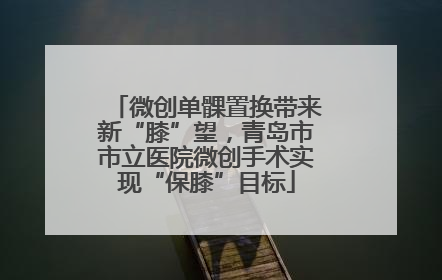 微创单髁置换带来新“膝”望，青岛市市立医院微创手术实现“保膝”目标