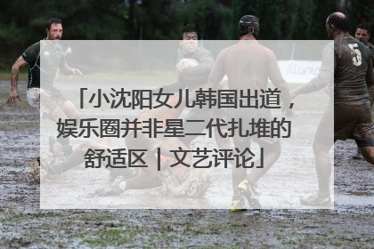 小沈阳女儿韩国出道，娱乐圈并非星二代扎堆的舒适区｜文艺评论