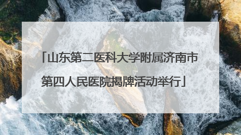 山东第二医科大学附属济南市第四人民医院揭牌活动举行