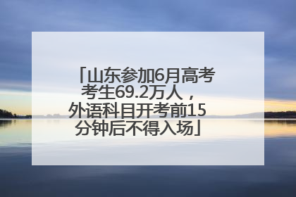 山东参加6月高考考生69.2万人，外语科目开考前15分钟后不得入场