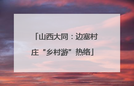 山西大同：边塞村庄“乡村游”热络