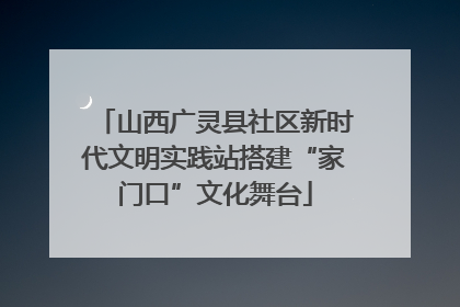 山西广灵县社区新时代文明实践站搭建“家门口”文化舞台