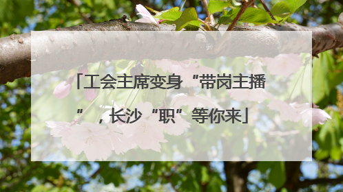 工会主席变身“带岗主播”，长沙“职”等你来