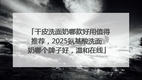 干皮洗面奶哪款好用值得推荐，2025氨基酸洗面奶哪个牌子好，温和在线