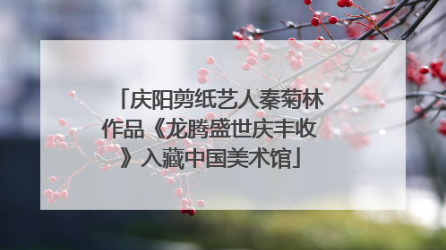 庆阳剪纸艺人秦菊林作品《龙腾盛世庆丰收》入藏中国美术馆
